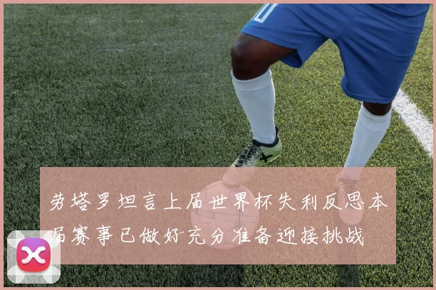 劳塔罗坦言上届世界杯失利反思本届赛事已做好充分准备迎接挑战