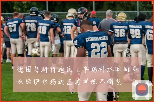 德国与科特迪瓦上半场补水时间争议诺伊尔场边坚持训练不懈怠
