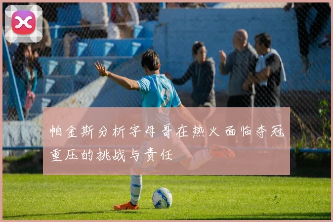 帕金斯分析字母哥在热火面临夺冠重压的挑战与责任