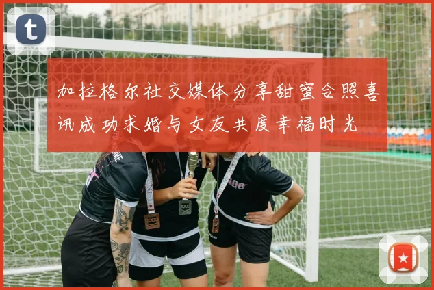 加拉格尔社交媒体分享甜蜜合照喜讯成功求婚与女友共度幸福时光