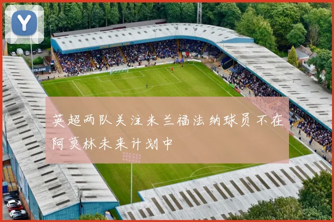 英超两队关注米兰福法纳球员不在阿莫林未来计划中