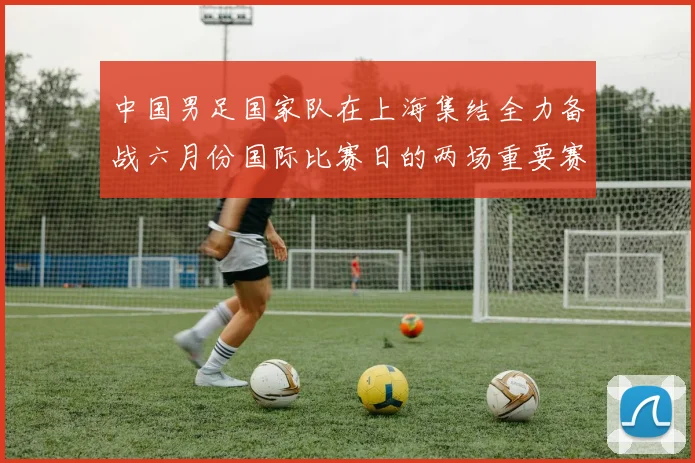中国男足国家队在上海集结全力备战六月份国际比赛日的两场重要赛事