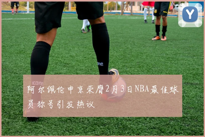 阿尔佩伦申京荣膺2月3日NBA最佳球员称号引发热议