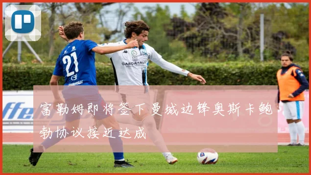 富勒姆即将签下曼城边锋奥斯卡鲍勃协议接近达成