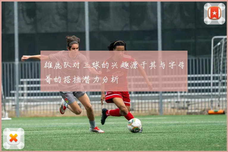 雄鹿队对三球的兴趣源于其与字母哥的搭档潜力分析