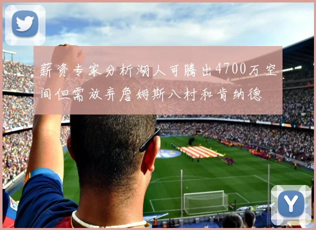 薪资专家分析湖人可腾出4700万空间但需放弃詹姆斯八村和肯纳德