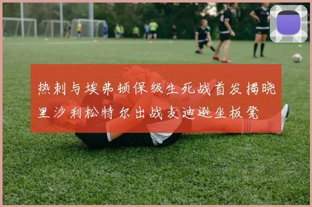 热刺与埃弗顿保级生死战首发揭晓里沙利松特尔出战麦迪逊坐板凳