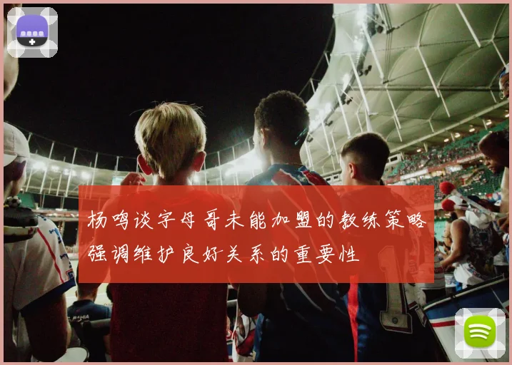 杨鸣谈字母哥未能加盟的教练策略强调维护良好关系的重要性