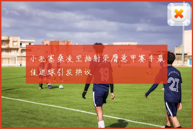 小孔塞桑凌空抽射荣膺意甲赛季最佳进球引发热议
