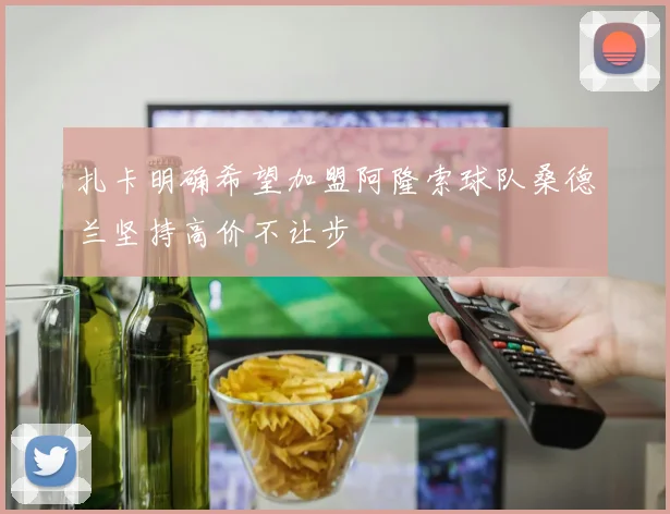 扎卡明确希望加盟阿隆索球队桑德兰坚持高价不让步