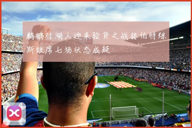 鹈鹕对湖人迎来验货之战赫伯特琼斯缺席七场状态成疑