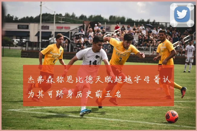 杰弗森称恩比德天赋超越字母哥认为其可跻身历史前五名