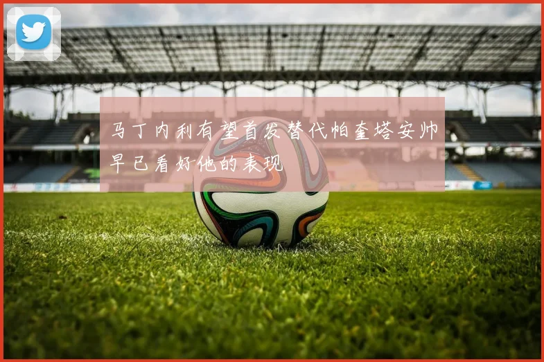 马丁内利有望首发替代帕奎塔安帅早已看好他的表现