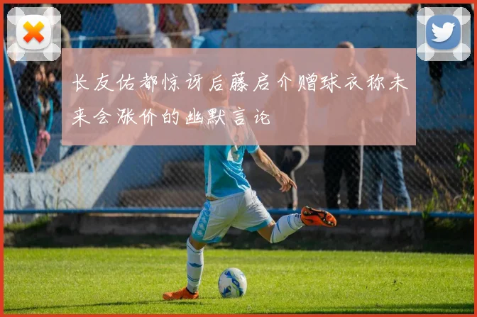 长友佑都惊讶后藤启介赠球衣称未来会涨价的幽默言论