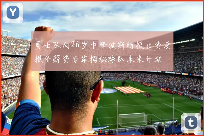 勇士队向26岁中锋波斯特提出资质报价薪资专家揭秘球队未来计划