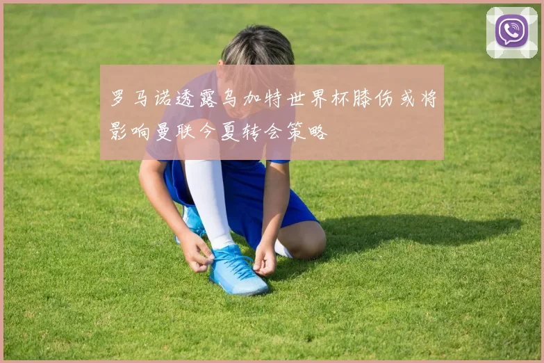 罗马诺透露乌加特世界杯膝伤或将影响曼联今夏转会策略