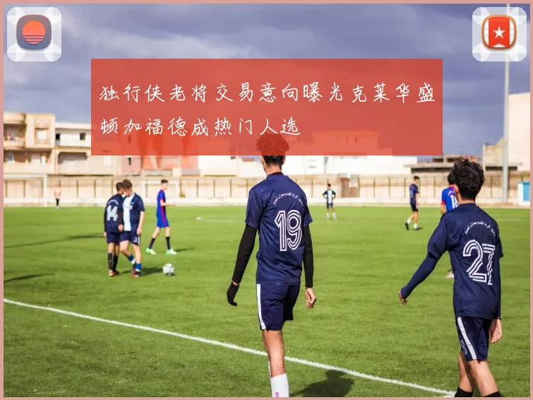 独行侠老将交易意向曝光克莱华盛顿加福德成热门人选