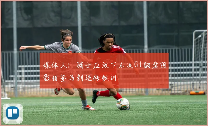 媒体人：骑士应放下东决G1翻盘阴影借鉴马刺逆转教训