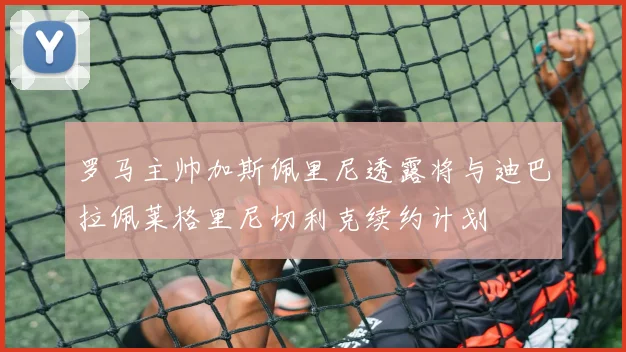 罗马主帅加斯佩里尼透露将与迪巴拉佩莱格里尼切利克续约计划