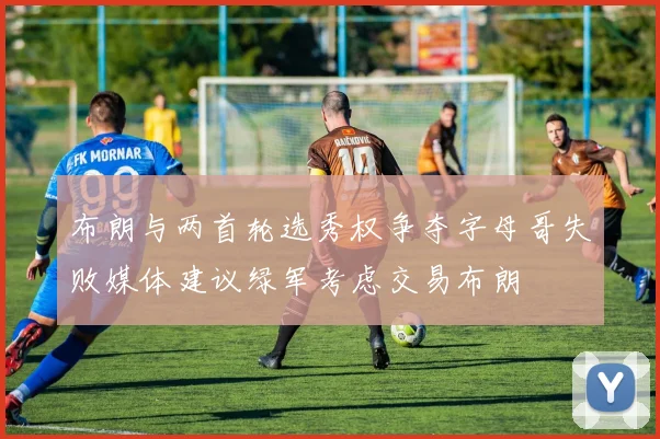 布朗与两首轮选秀权争夺字母哥失败媒体建议绿军考虑交易布朗