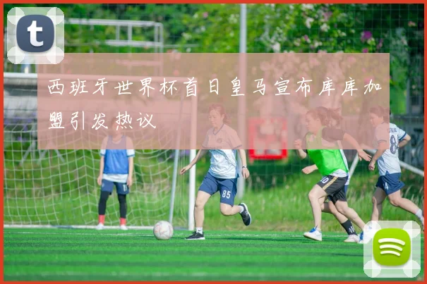 西班牙世界杯首日皇马宣布库库加盟引发热议