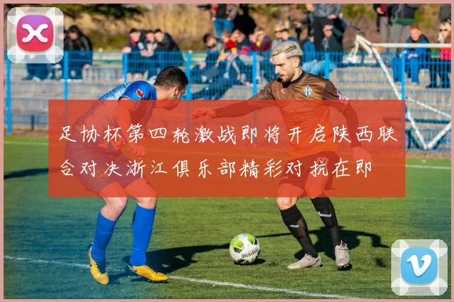 足协杯第四轮激战即将开启陕西联合对决浙江俱乐部精彩对抗在即